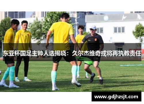东亚杯国足主帅人选揭晓：久尔杰维奇或将再执教责任