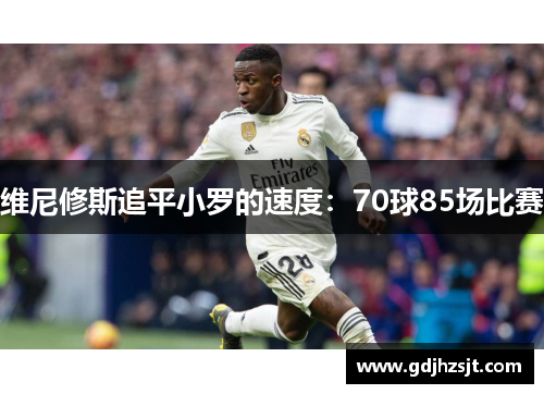 维尼修斯追平小罗的速度:70球85场比赛 维尼修斯追平小罗的速度:70球85场比赛